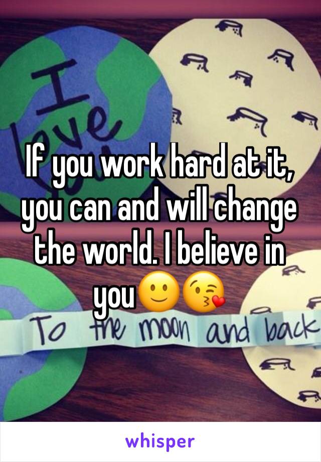 If you work hard at it, you can and will change the world. I believe in you🙂😘