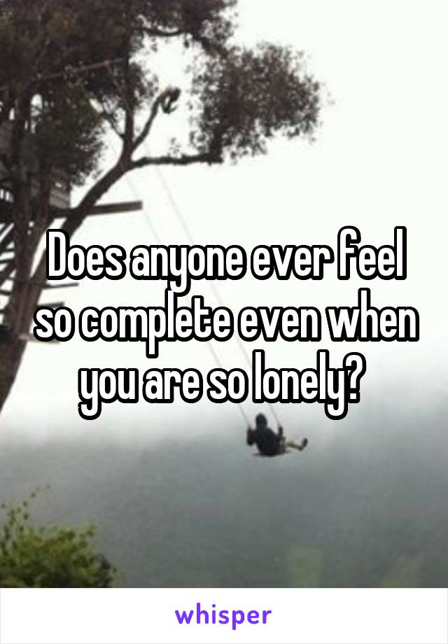 Does anyone ever feel so complete even when you are so lonely? 
