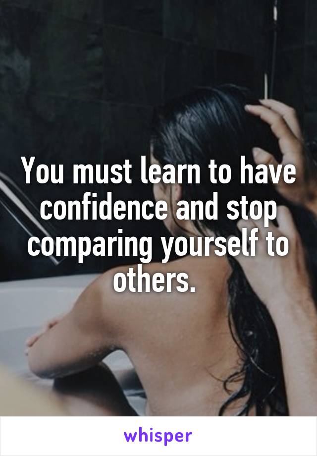 You must learn to have confidence and stop comparing yourself to others. 