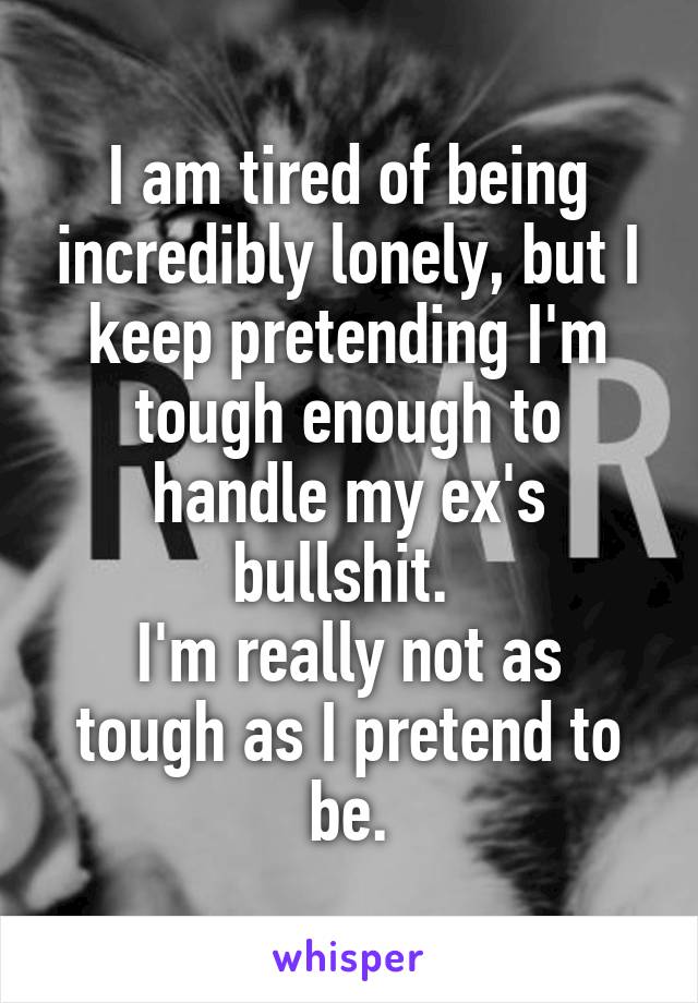 I am tired of being incredibly lonely, but I keep pretending I'm tough enough to handle my ex's bullshit. 
I'm really not as tough as I pretend to be.