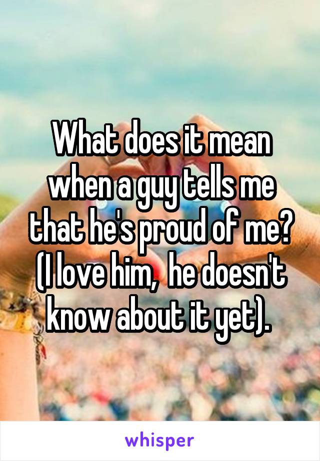 What does it mean when a guy tells me that he's proud of me? (I love him,  he doesn't know about it yet). 