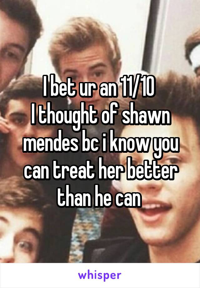 I bet ur an 11/10 
I thought of shawn mendes bc i know you can treat her better than he can 