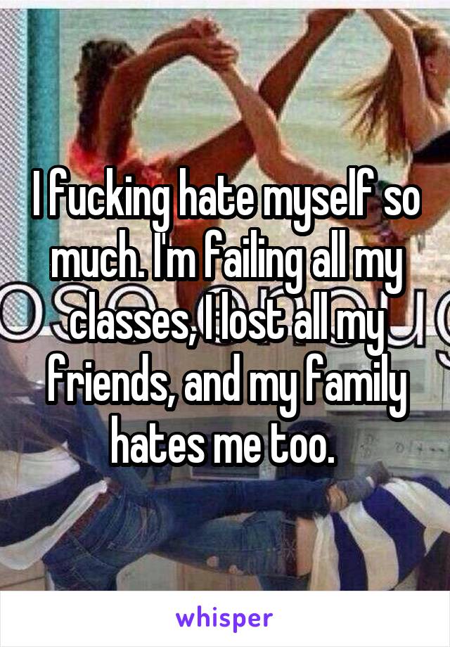 I fucking hate myself so much. I'm failing all my classes, I lost all my friends, and my family hates me too. 