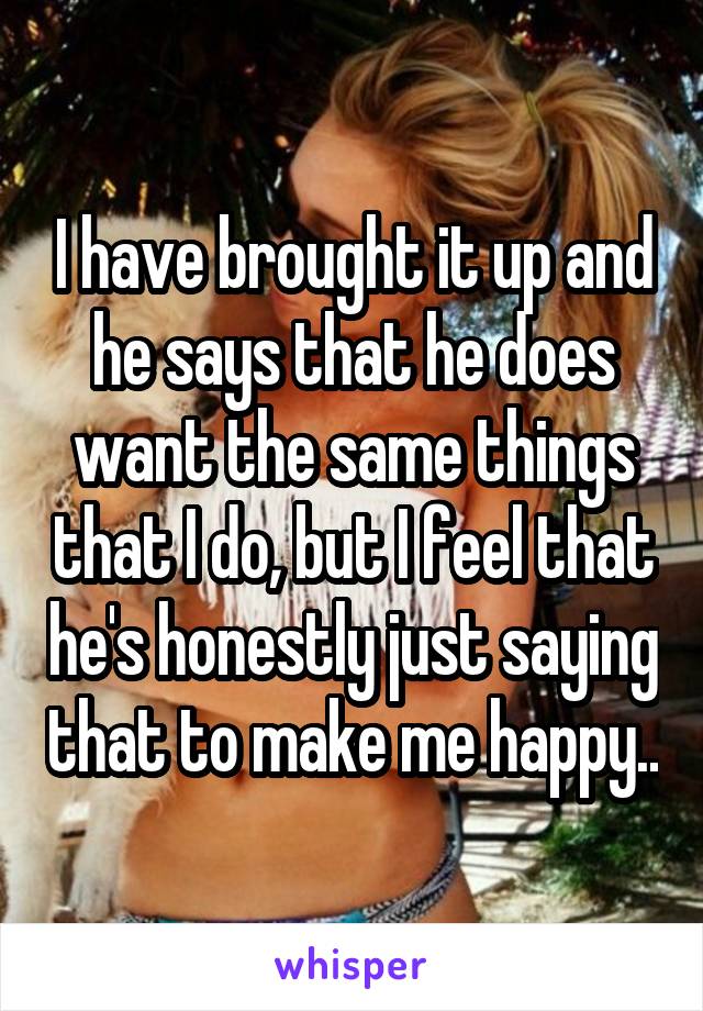I have brought it up and he says that he does want the same things that I do, but I feel that he's honestly just saying that to make me happy..