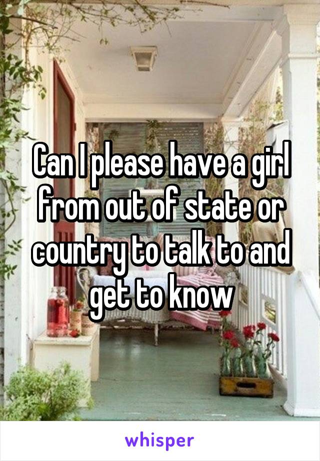 Can I please have a girl from out of state or country to talk to and get to know