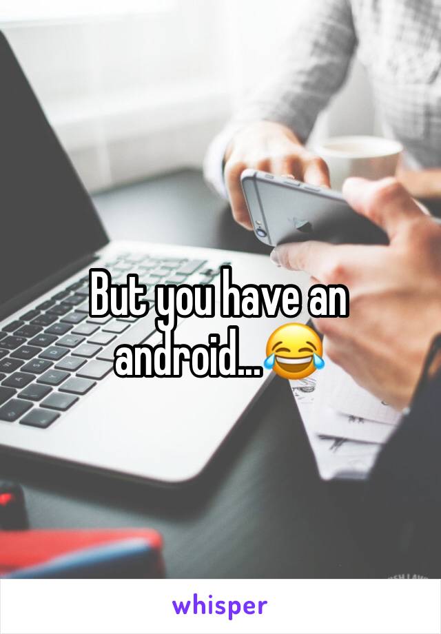 But you have an android...😂