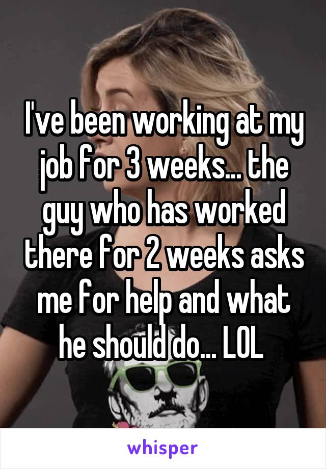 I've been working at my job for 3 weeks... the guy who has worked there for 2 weeks asks me for help and what he should do... LOL 