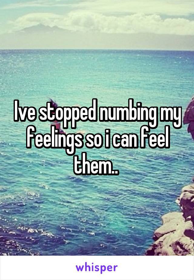 Ive stopped numbing my feelings so i can feel them.. 