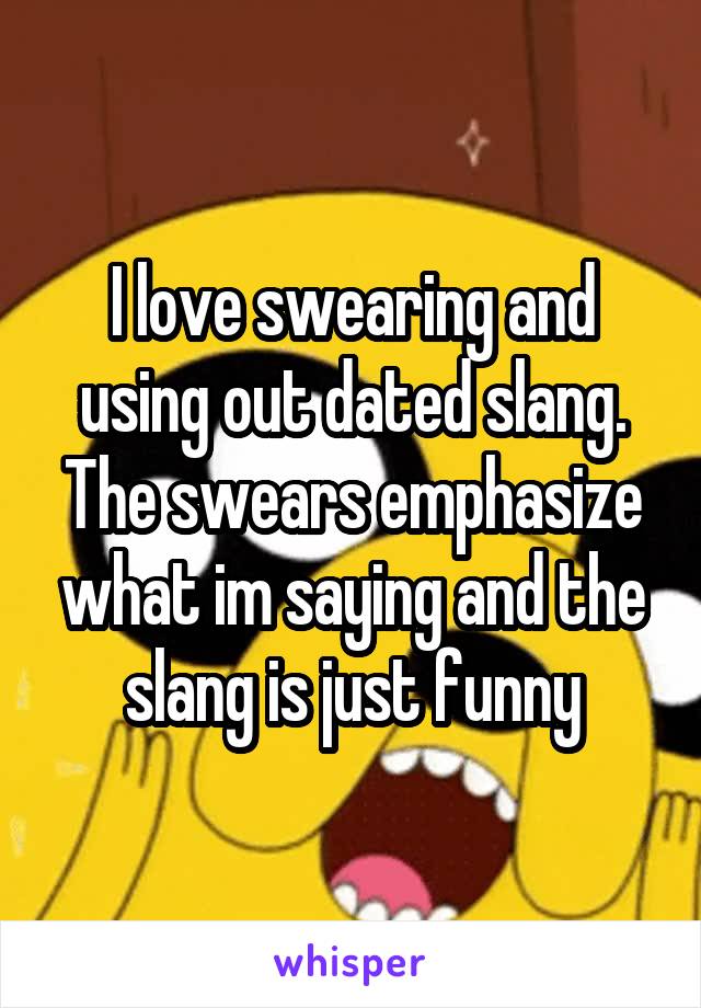 I love swearing and using out dated slang. The swears emphasize what im saying and the slang is just funny