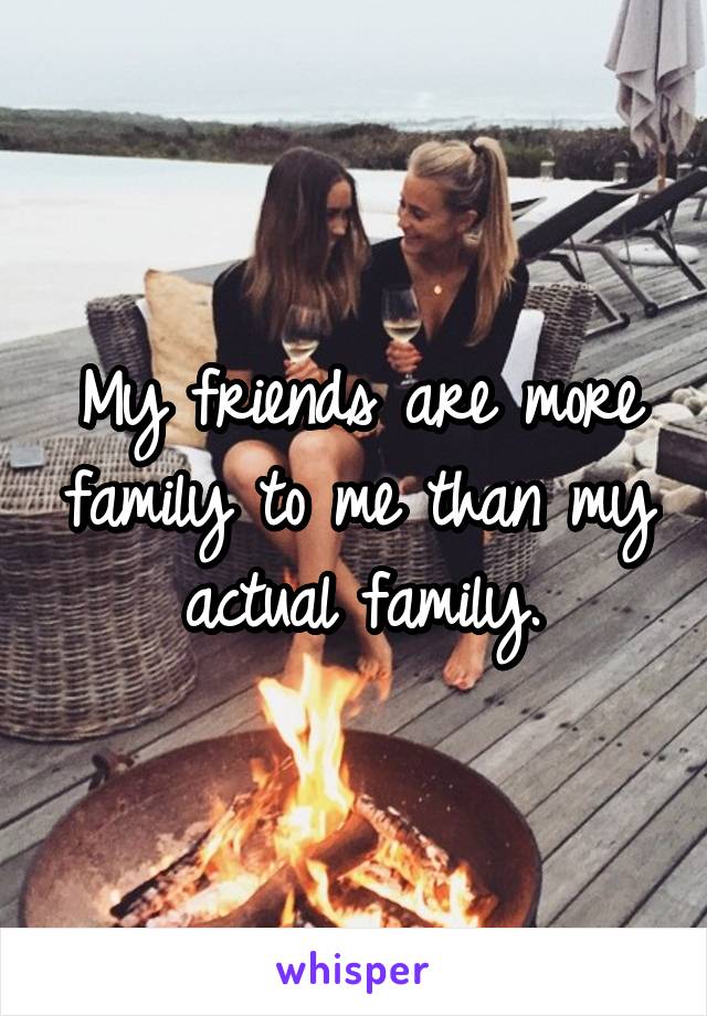 My friends are more family to me than my actual family.