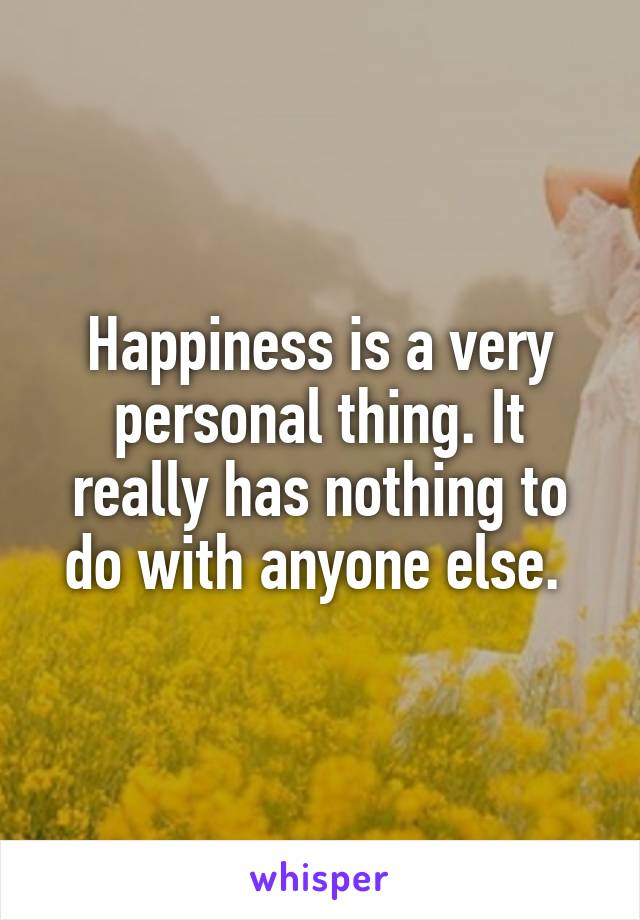 Happiness is a very personal thing. It really has nothing to do with anyone else. 