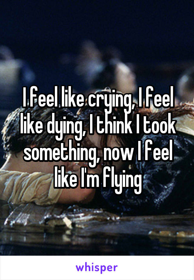 I feel like crying, I feel like dying, I think I took something, now I feel like I'm flying