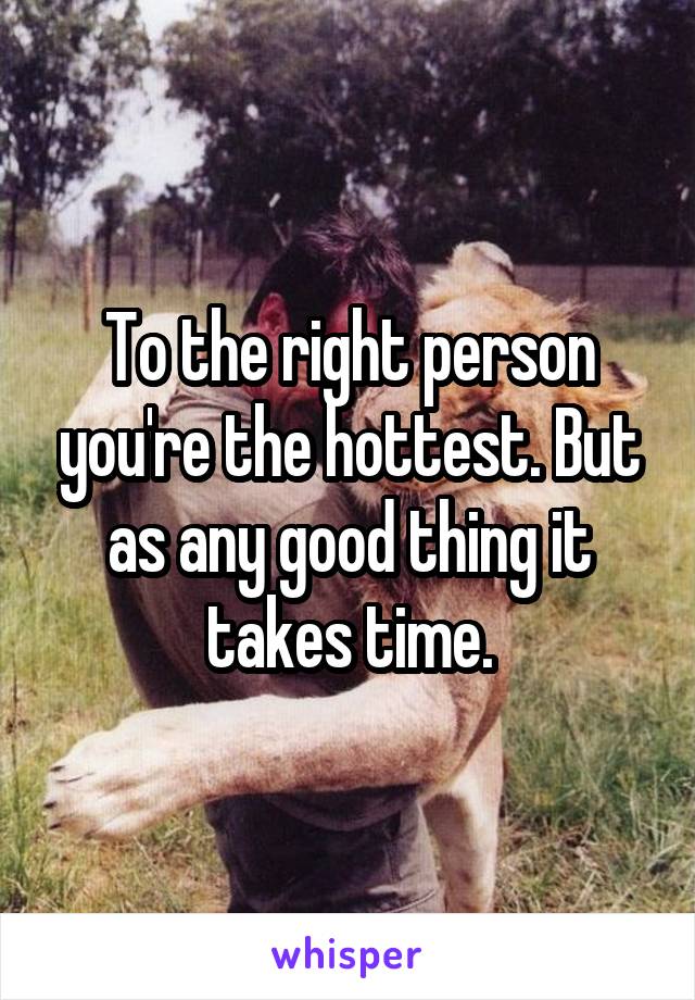 To the right person you're the hottest. But as any good thing it takes time.