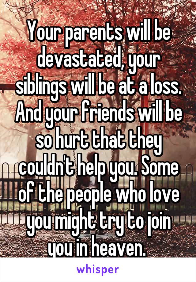 Your parents will be devastated, your siblings will be at a loss. And your friends will be so hurt that they couldn't help you. Some of the people who love you might try to join you in heaven. 