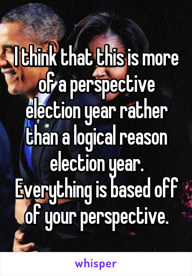 I think that this is more of a perspective election year rather than a logical reason election year. Everything is based off of your perspective.