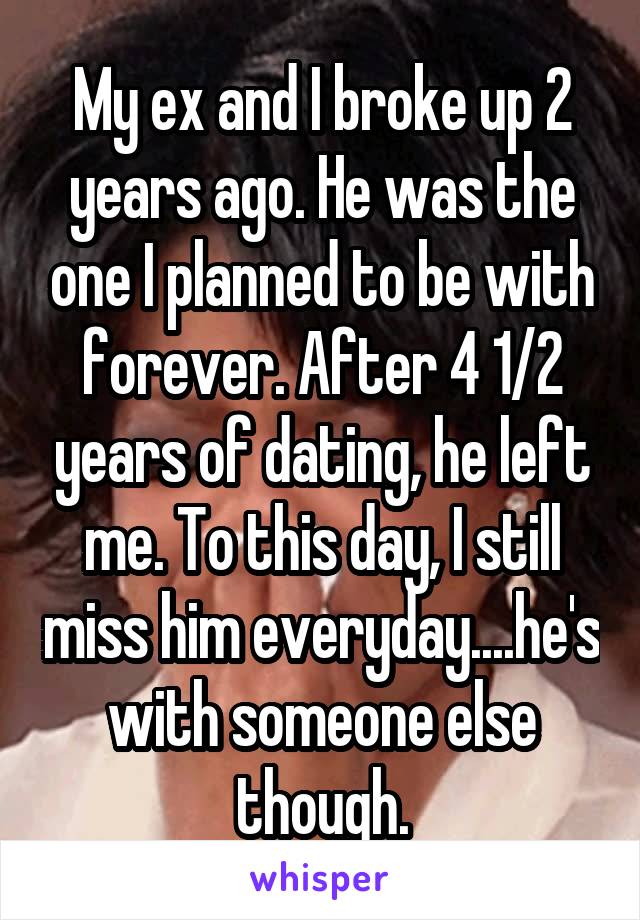 My ex and I broke up 2 years ago. He was the one I planned to be with forever. After 4 1/2 years of dating, he left me. To this day, I still miss him everyday....he's with someone else though.