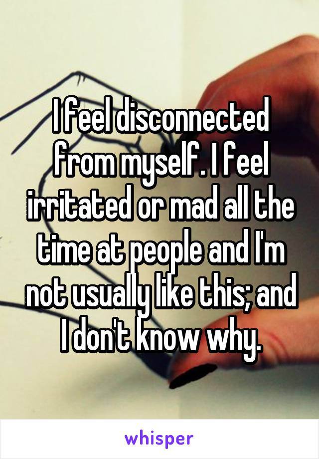 I feel disconnected from myself. I feel irritated or mad all the time at people and I'm not usually like this; and I don't know why.