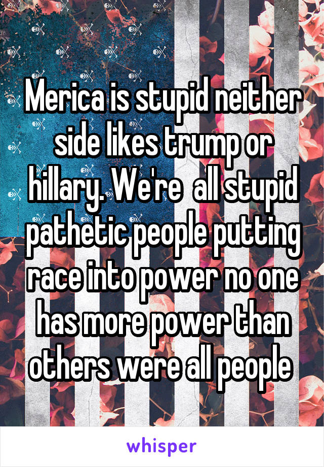 Merica is stupid neither side likes trump or hillary. We're  all stupid pathetic people putting race into power no one has more power than others were all people 