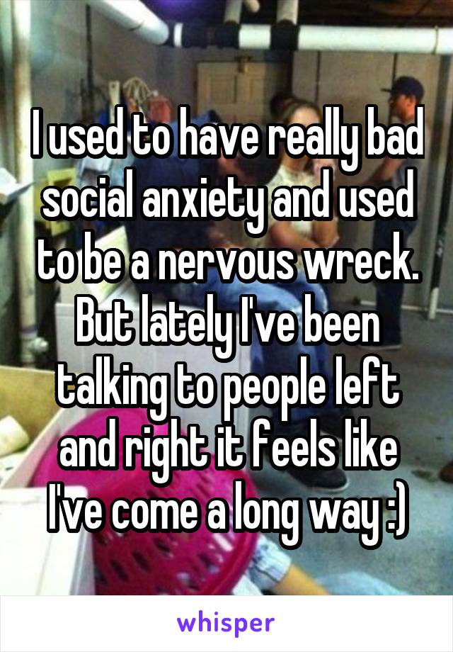 I used to have really bad social anxiety and used to be a nervous wreck. But lately I've been talking to people left and right it feels like I've come a long way :)