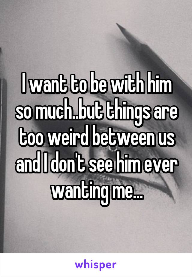 I want to be with him so much..but things are too weird between us and I don't see him ever wanting me...