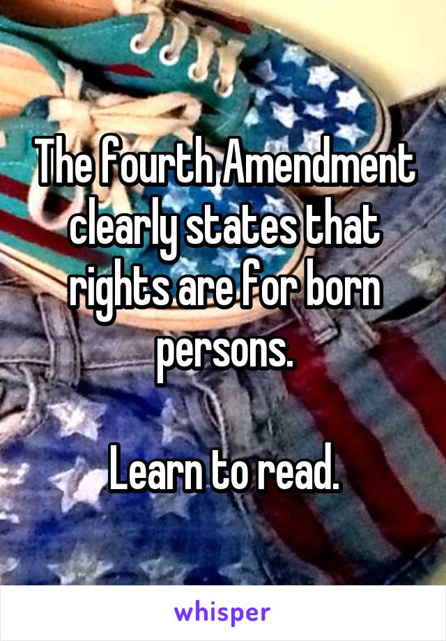 The fourth Amendment clearly states that rights are for born persons.

Learn to read.