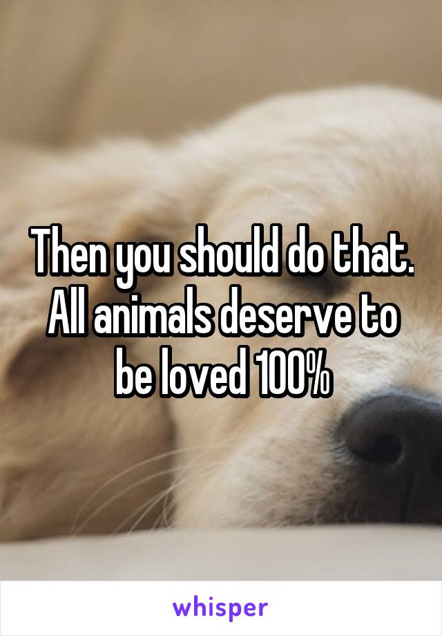 Then you should do that. All animals deserve to be loved 100%