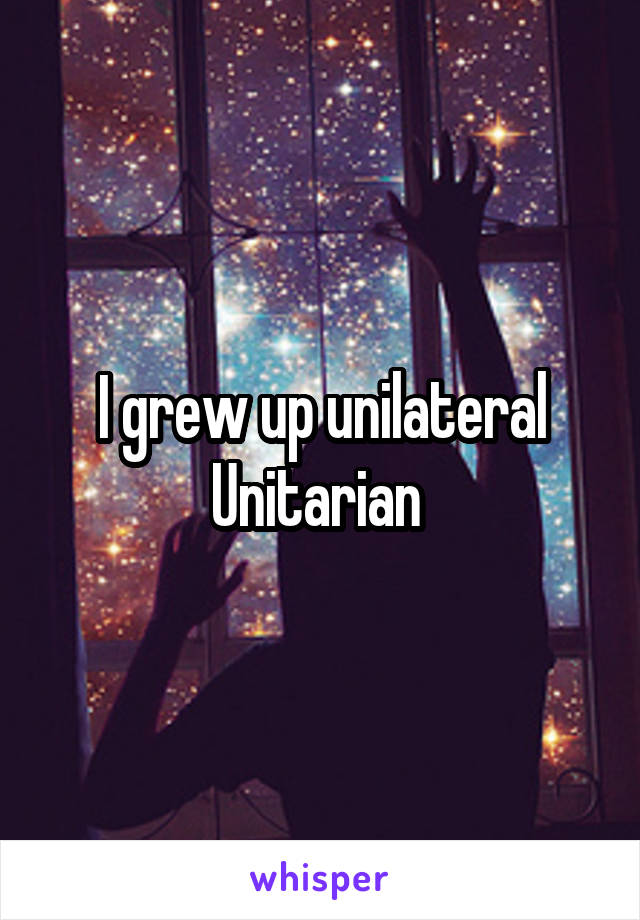 I grew up unilateral Unitarian 