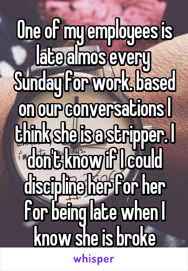 One of my employees is late almos every  Sunday for work. based on our conversations I think she is a stripper. I don't know if I could discipline her for her for being late when I know she is broke