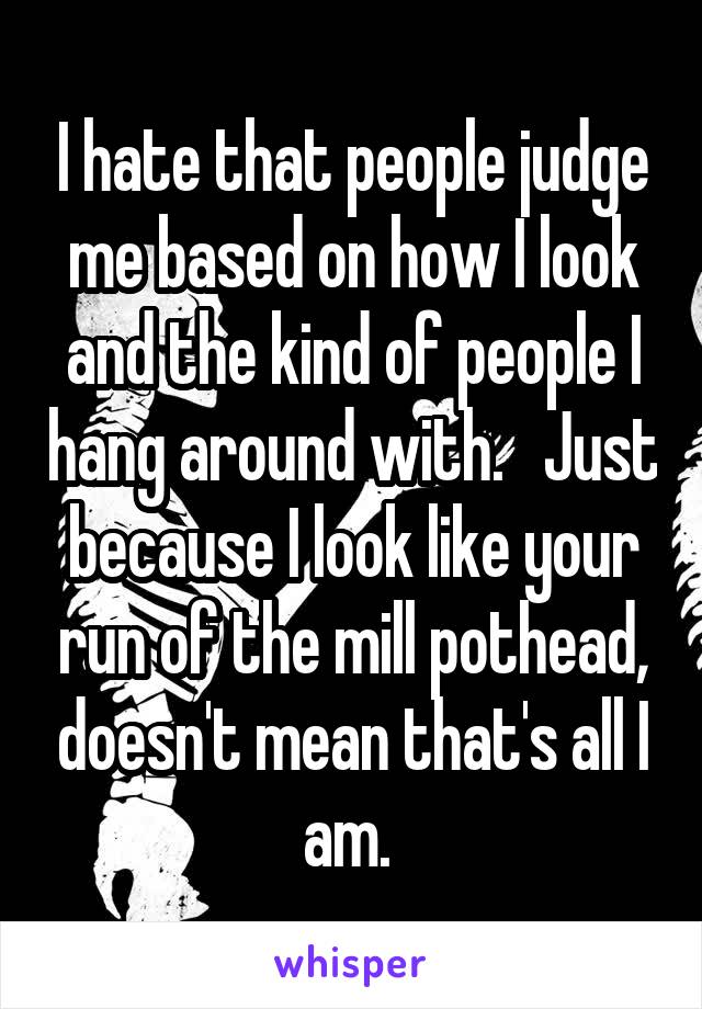 I hate that people judge me based on how I look and the kind of people I hang around with.   Just because I look like your run of the mill pothead, doesn't mean that's all I am. 