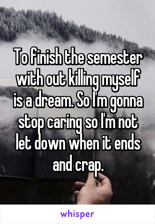 To finish the semester with out killing myself is a dream. So I'm gonna stop caring so I'm not let down when it ends and crap.