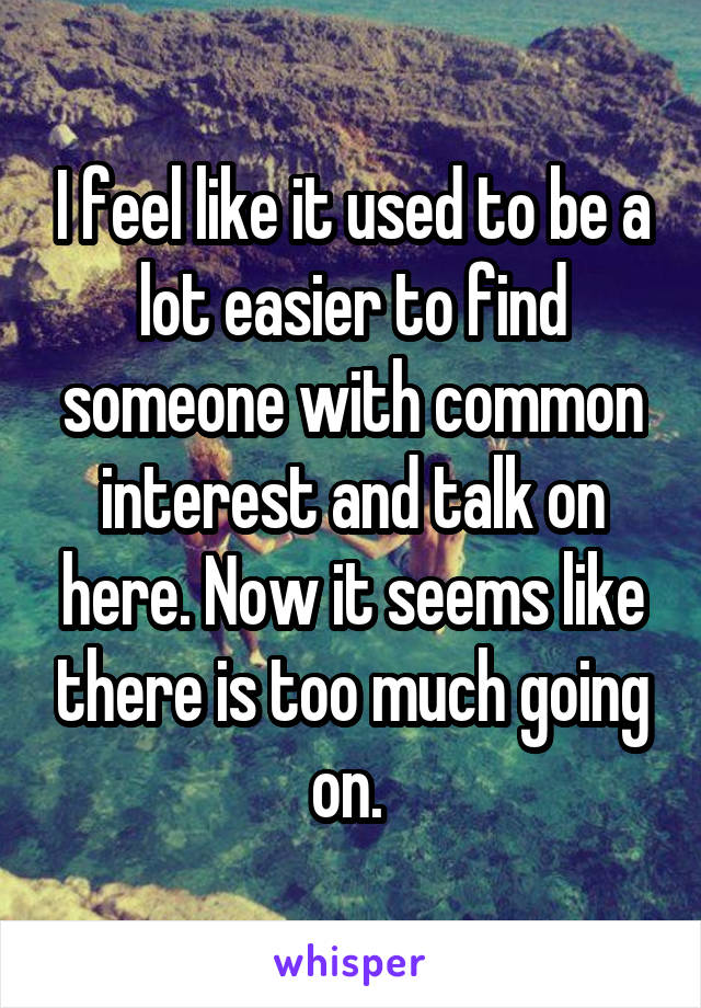 I feel like it used to be a lot easier to find someone with common interest and talk on here. Now it seems like there is too much going on. 