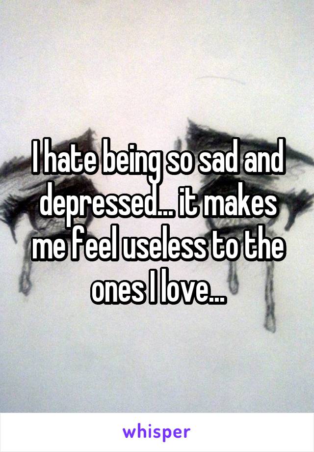 I hate being so sad and depressed... it makes me feel useless to the ones I love...