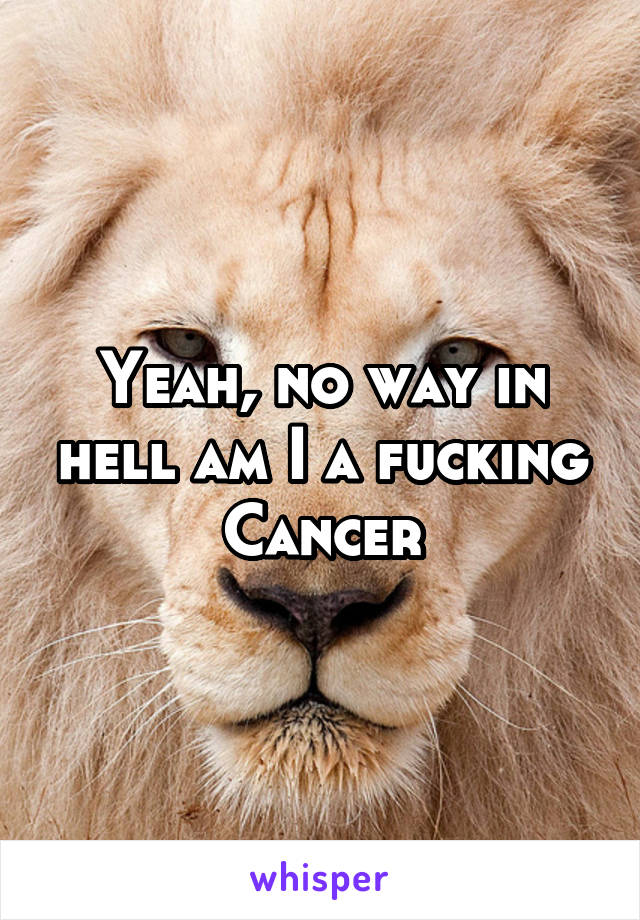 Yeah, no way in hell am I a fucking Cancer
