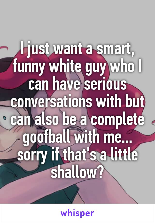 I just want a smart, funny white guy who I can have serious conversations with but can also be a complete goofball with me... sorry if that's a little shallow?