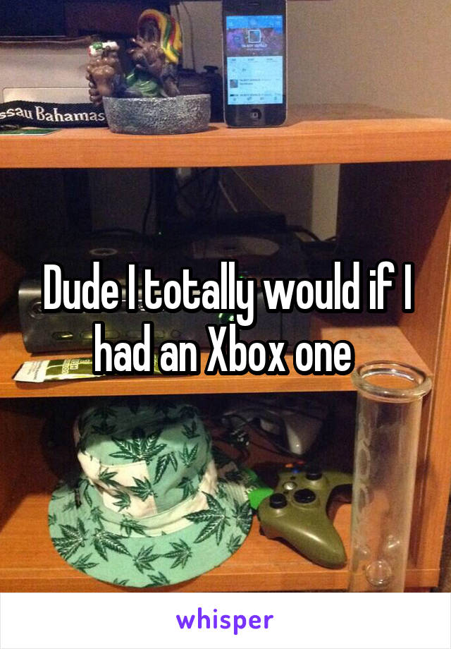 Dude I totally would if I had an Xbox one 
