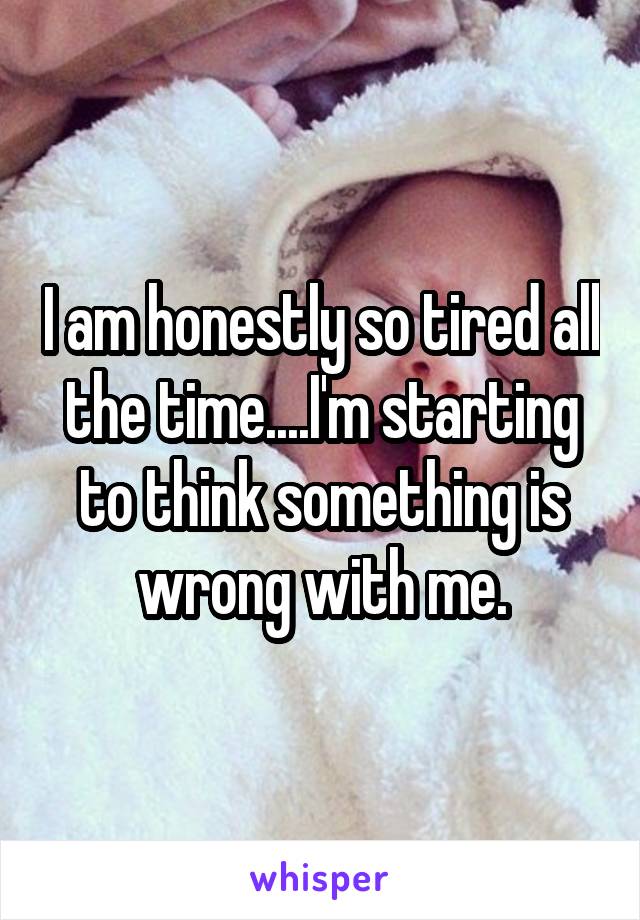 I am honestly so tired all the time....I'm starting to think something is wrong with me.
