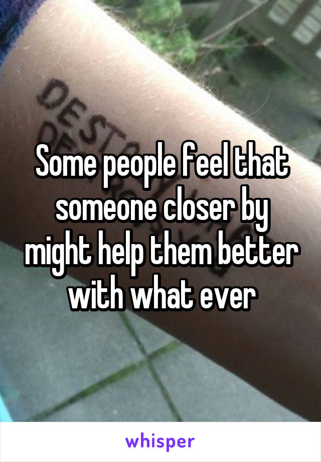 Some people feel that someone closer by might help them better with what ever