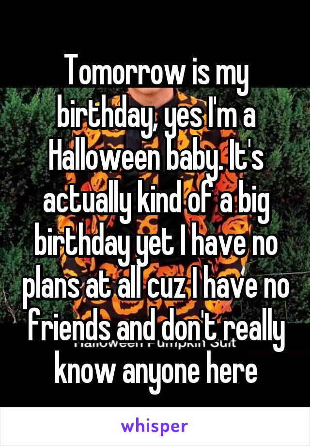 Tomorrow is my birthday, yes I'm a Halloween baby. It's actually kind of a big birthday yet I have no plans at all cuz I have no friends and don't really know anyone here