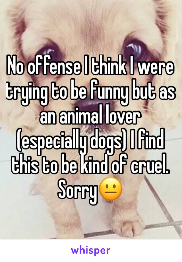 No offense I think I were trying to be funny but as an animal lover (especially dogs) I find this to be kind of cruel. Sorry😐