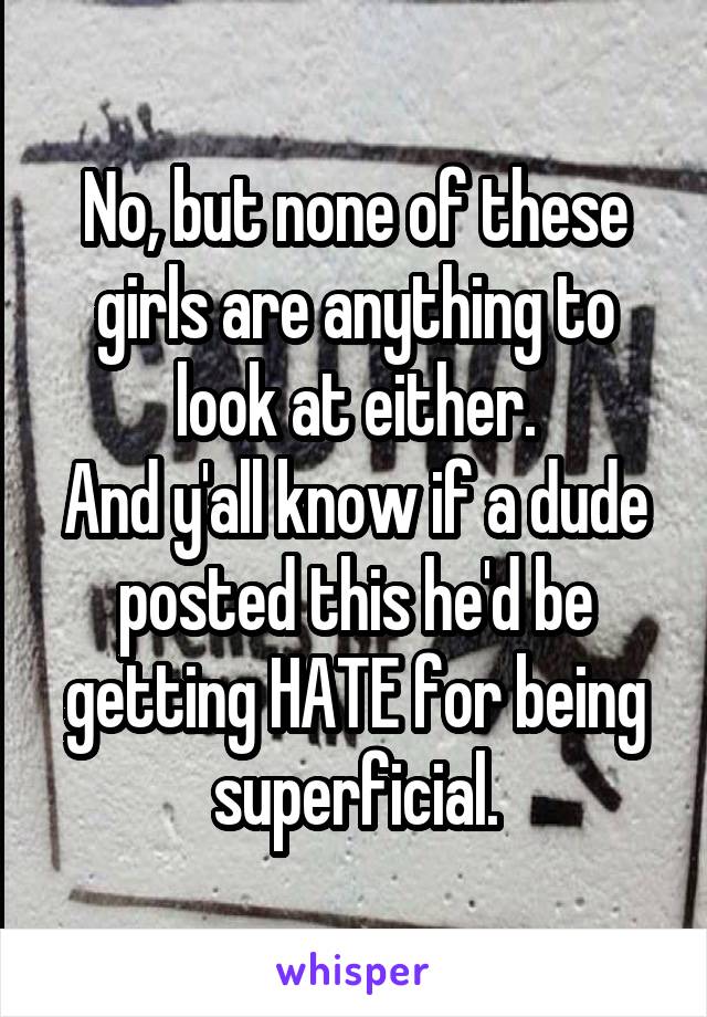 No, but none of these girls are anything to look at either.
And y'all know if a dude posted this he'd be getting HATE for being superficial.