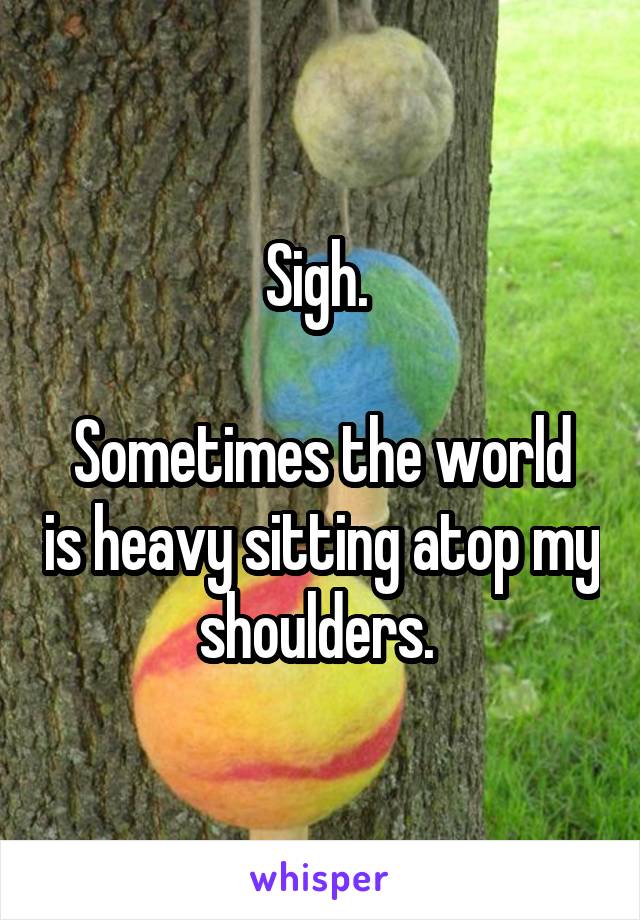 Sigh. 

Sometimes the world is heavy sitting atop my shoulders. 