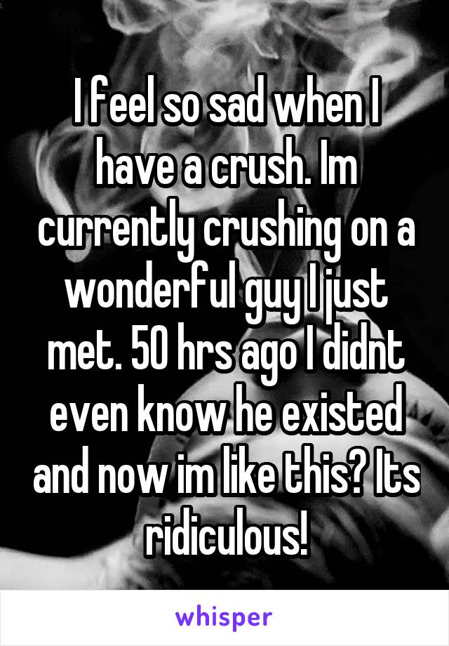 I feel so sad when I have a crush. Im currently crushing on a wonderful guy I just met. 50 hrs ago I didnt even know he existed and now im like this? Its ridiculous!