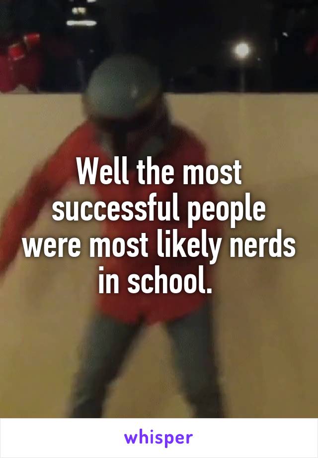 Well the most successful people were most likely nerds in school. 