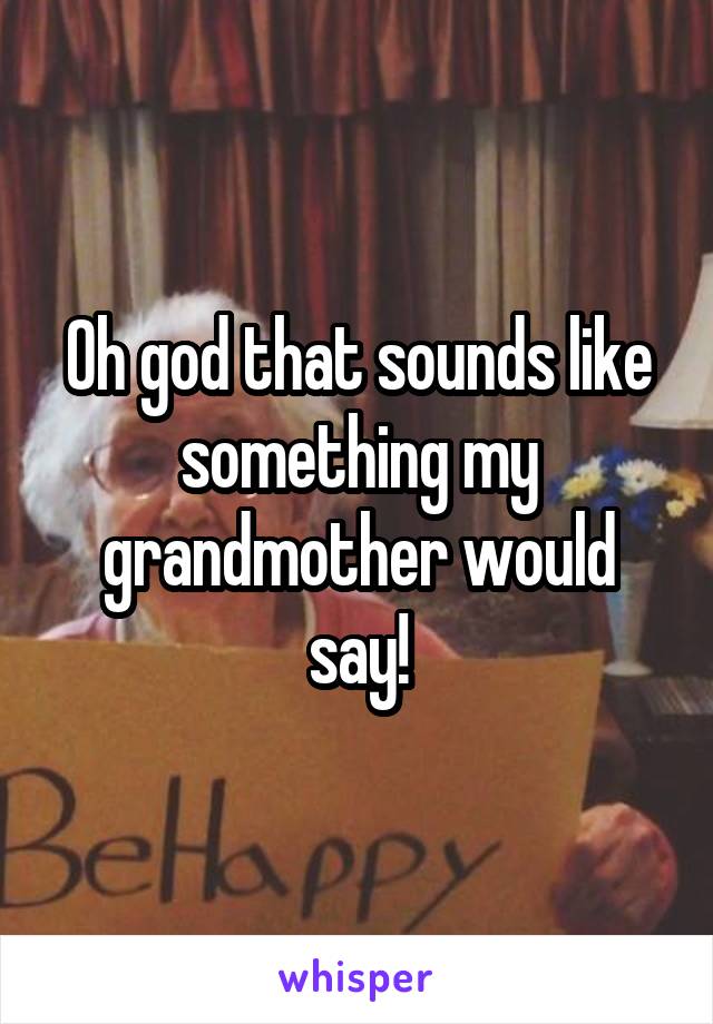 Oh god that sounds like something my grandmother would say!