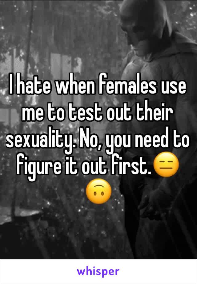 I hate when females use me to test out their sexuality. No, you need to figure it out first.😑🙃
