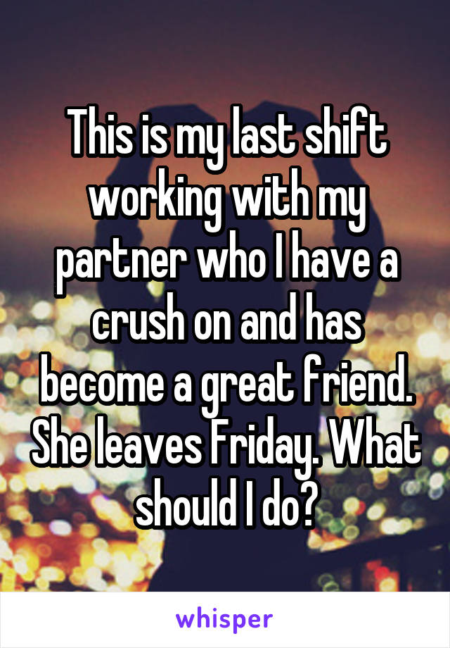 This is my last shift working with my partner who I have a crush on and has become a great friend. She leaves Friday. What should I do?