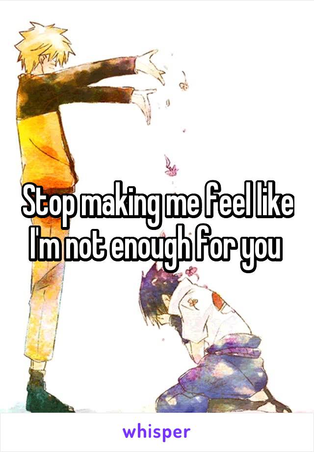 Stop making me feel like I'm not enough for you 