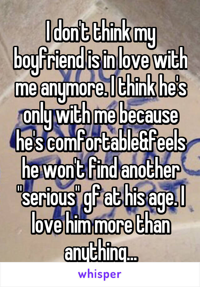 I don't think my boyfriend is in love with me anymore. I think he's only with me because he's comfortable&feels he won't find another "serious" gf at his age. I love him more than anything...