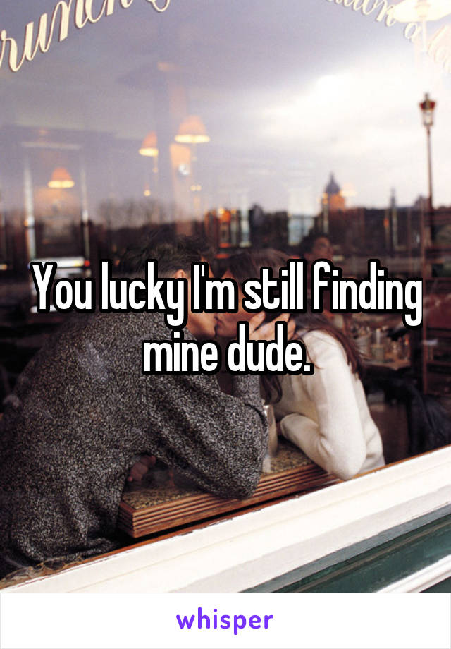 You lucky I'm still finding mine dude.