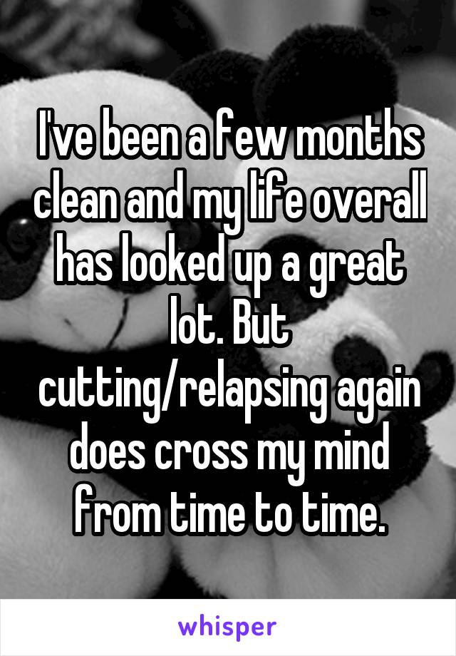 I've been a few months clean and my life overall has looked up a great lot. But cutting/relapsing again does cross my mind from time to time.